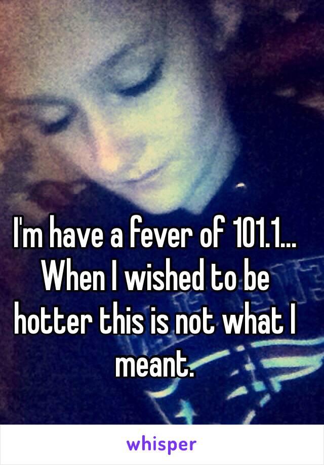 I'm have a fever of 101.1... When I wished to be hotter this is not what I meant.