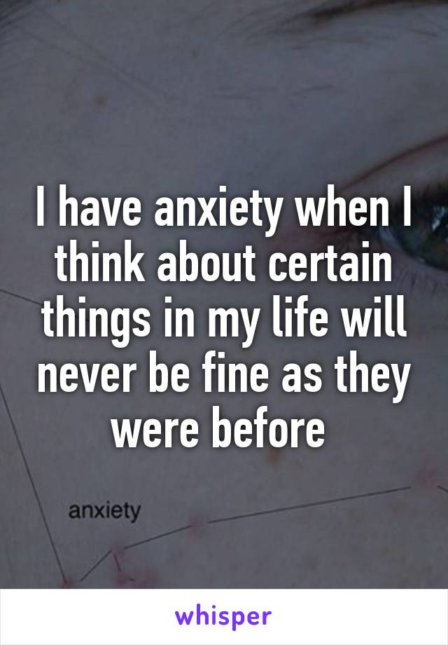 I have anxiety when I think about certain things in my life will never be fine as they were before 