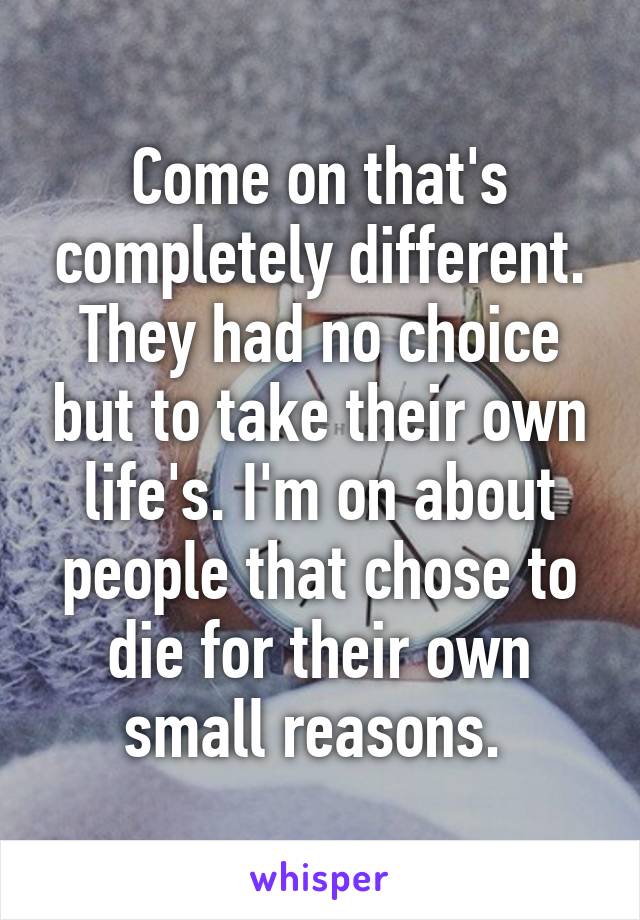 Come on that's completely different. They had no choice but to take their own life's. I'm on about people that chose to die for their own small reasons. 