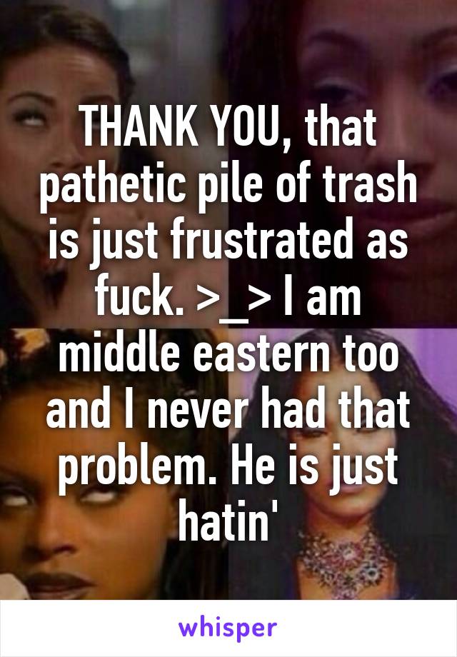 THANK YOU, that pathetic pile of trash is just frustrated as fuck. >_> I am middle eastern too and I never had that problem. He is just hatin'