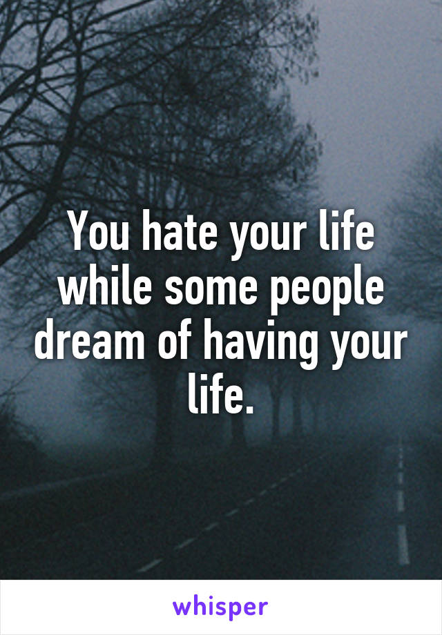 You hate your life while some people dream of having your life.