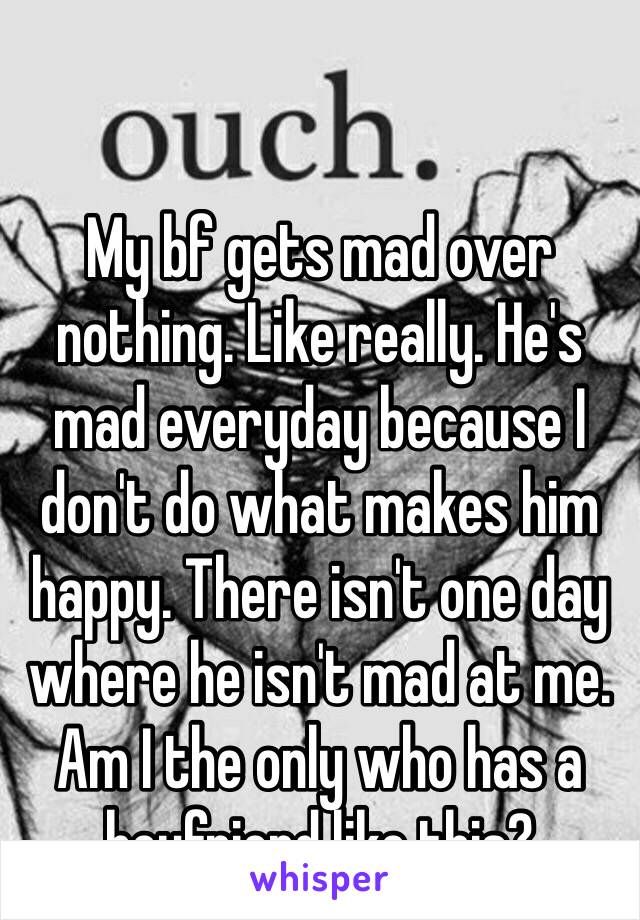 My bf gets mad over nothing. Like really. He's mad everyday because I don't do what makes him happy. There isn't one day where he isn't mad at me. Am I the only who has a boyfriend like this? 