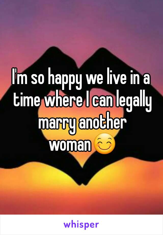 I'm so happy we live in a time where I can legally marry another woman😊