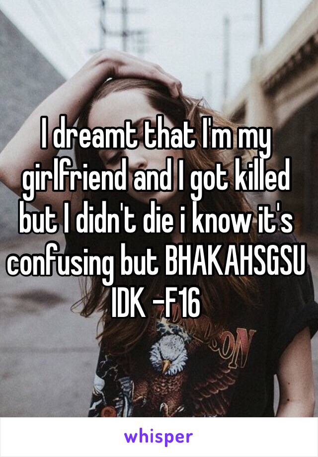 I dreamt that I'm my girlfriend and I got killed but I didn't die i know it's confusing but BHAKAHSGSU IDK -F16