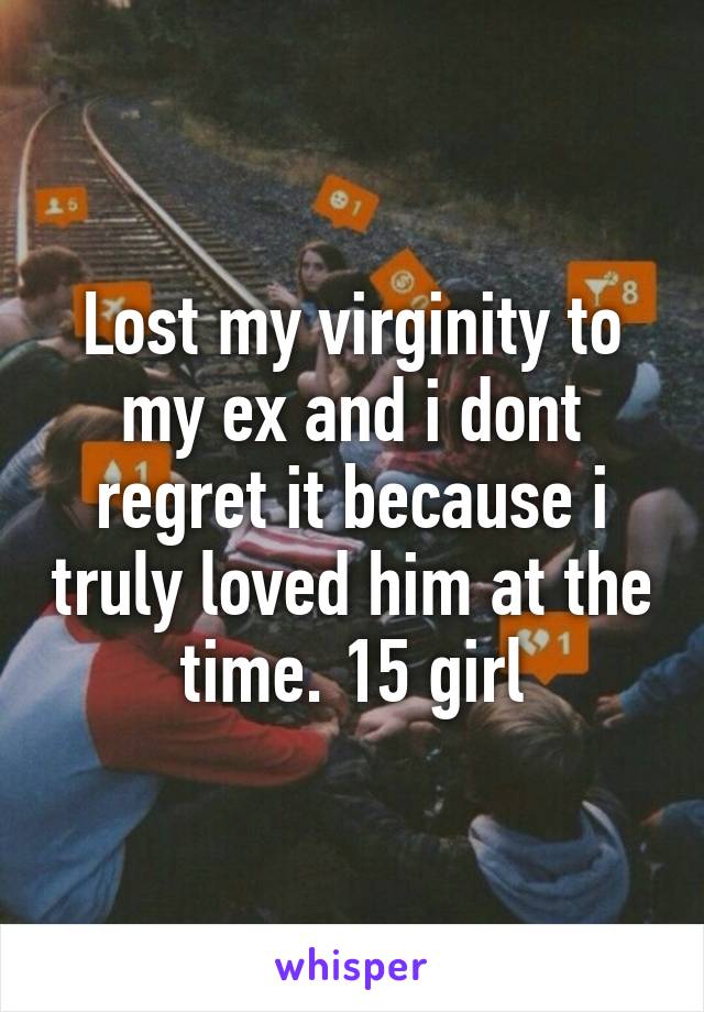 Lost my virginity to my ex and i dont regret it because i truly loved him at the time. 15 girl