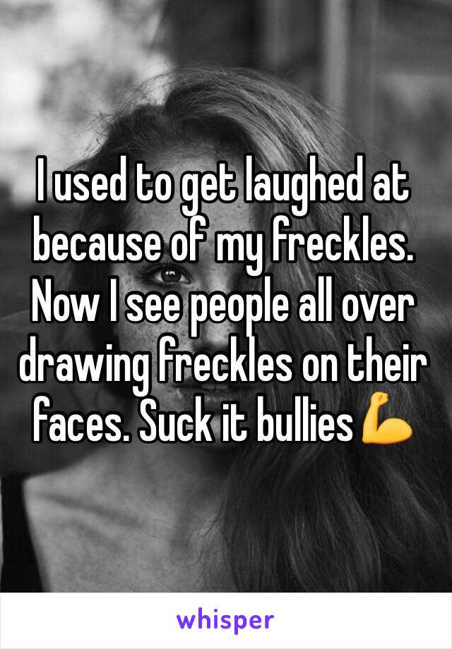 I used to get laughed at because of my freckles. Now I see people all over drawing freckles on their faces. Suck it bullies💪