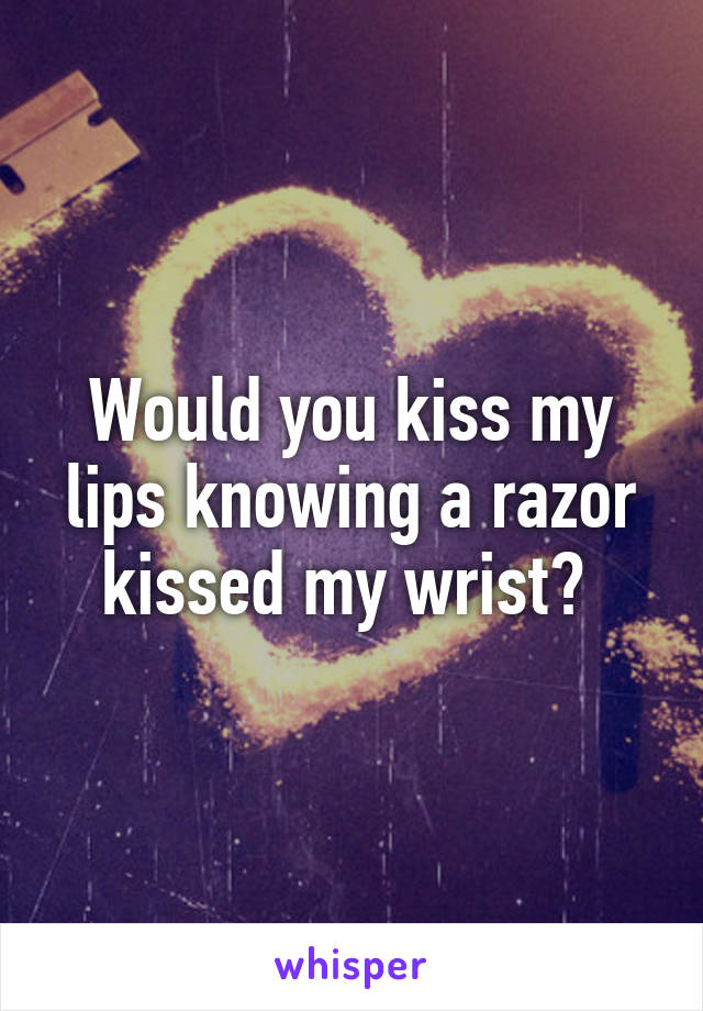 Would you kiss my lips knowing a razor kissed my wrist? 