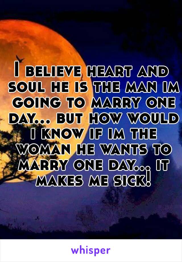 I believe heart and soul he is the man im going to marry one day... but how would i know if im the woman he wants to marry one day... it makes me sick!