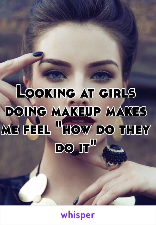 Looking at girls doing makeup makes me feel "how do they do it"