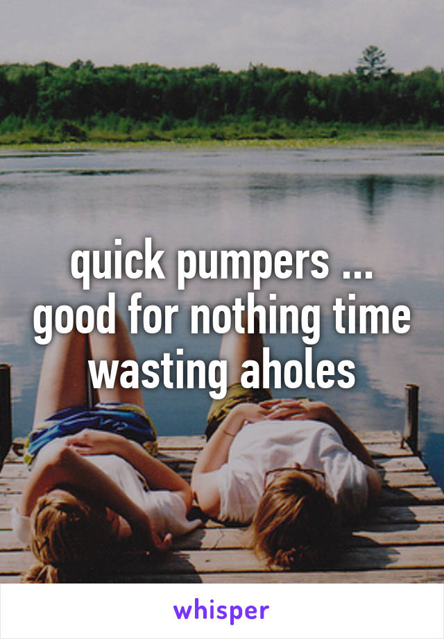 quick pumpers ... good for nothing time wasting aholes