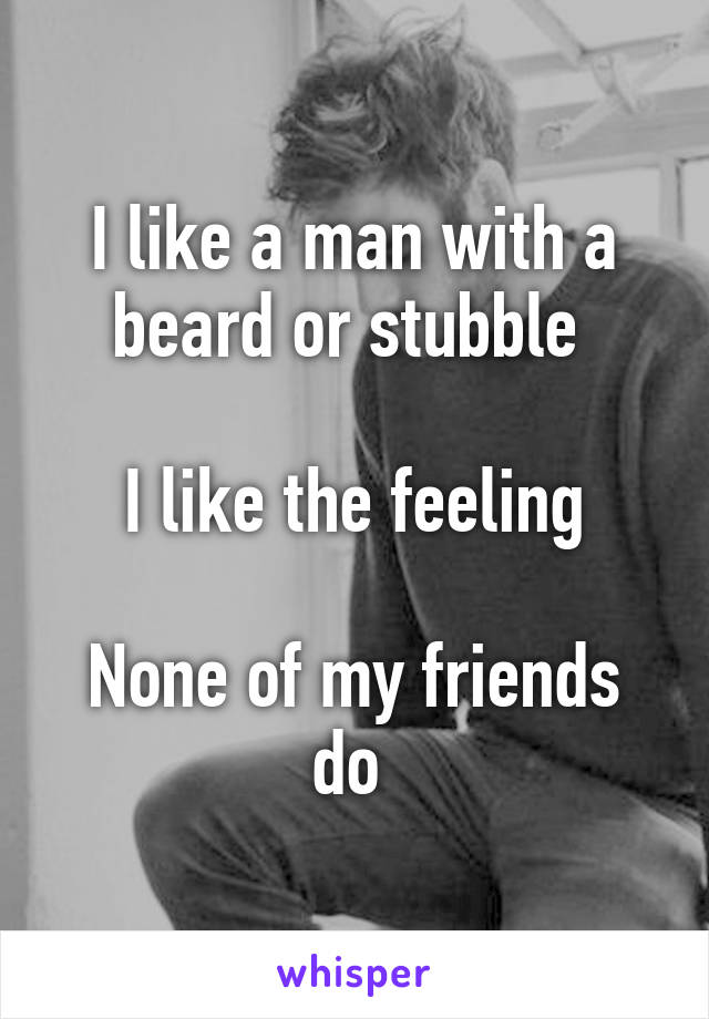 I like a man with a beard or stubble 

I like the feeling

None of my friends do 