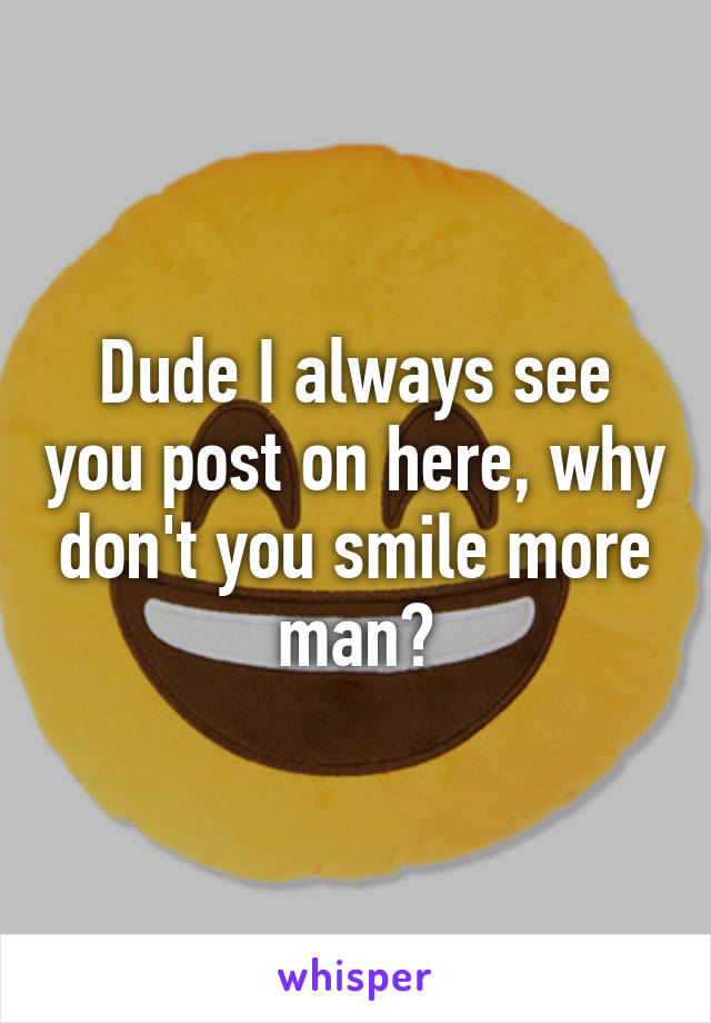 Dude I always see you post on here, why don't you smile more man?