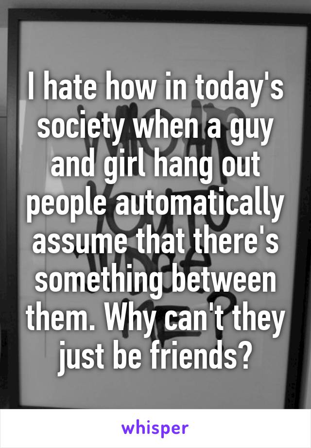 I hate how in today's society when a guy and girl hang out people automatically assume that there's something between them. Why can't they just be friends?