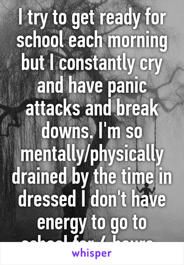 I try to get ready for school each morning but I constantly cry and have panic attacks and break downs. I'm so mentally/physically drained by the time in dressed I don't have energy to go to school for 6 hours. 