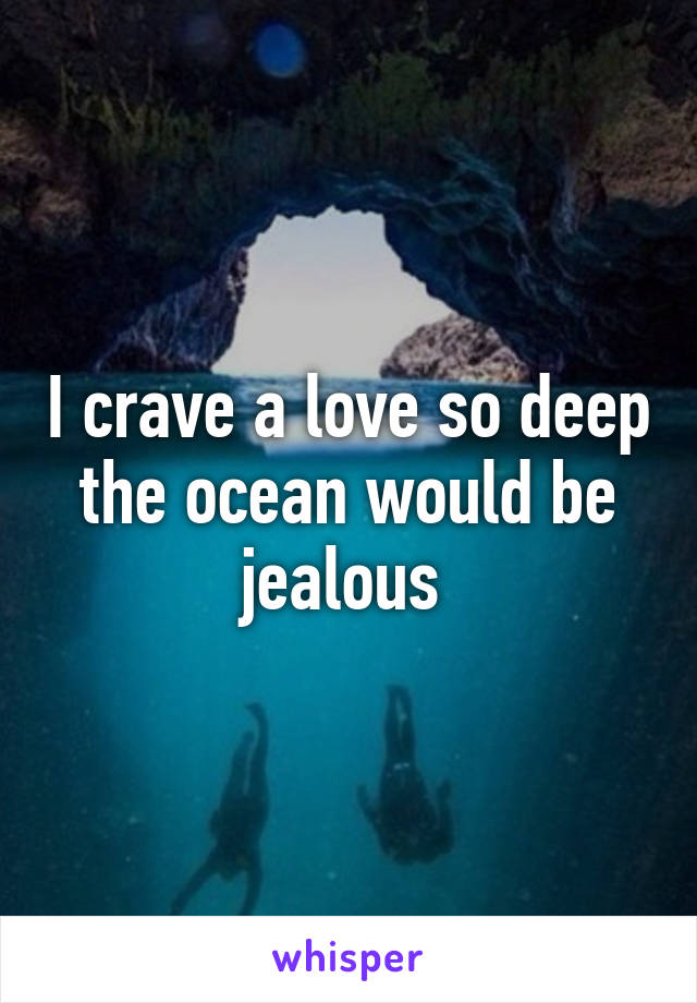 I crave a love so deep the ocean would be jealous 