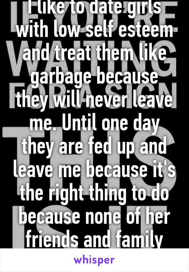 I like to date girls with low self esteem and treat them like garbage because they will never leave me. Until one day they are fed up and leave me because it's the right thing to do because none of her friends and family like me anyway. 