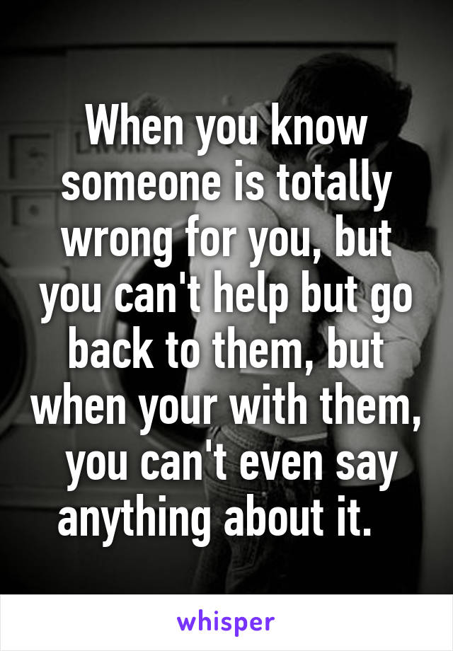 When you know someone is totally wrong for you, but you can't help but go back to them, but when your with them,  you can't even say anything about it.  