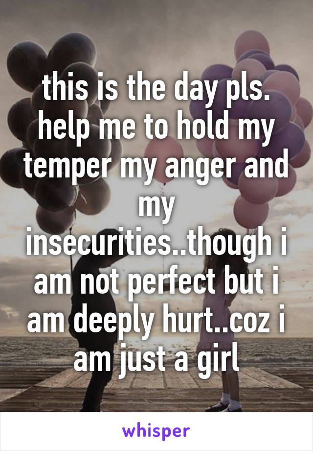 this is the day pls. help me to hold my temper my anger and my insecurities..though i am not perfect but i am deeply hurt..coz i am just a girl