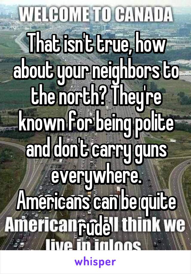 That isn't true, how about your neighbors to the north? They're known for being polite and don't carry guns everywhere. Americans can be quite rude 