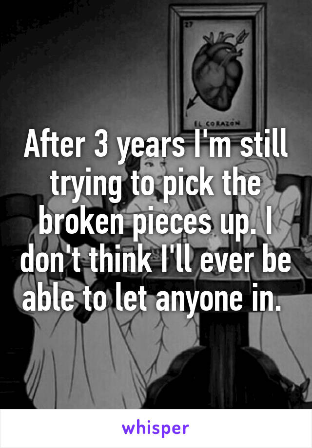 After 3 years I'm still trying to pick the broken pieces up. I don't think I'll ever be able to let anyone in. 