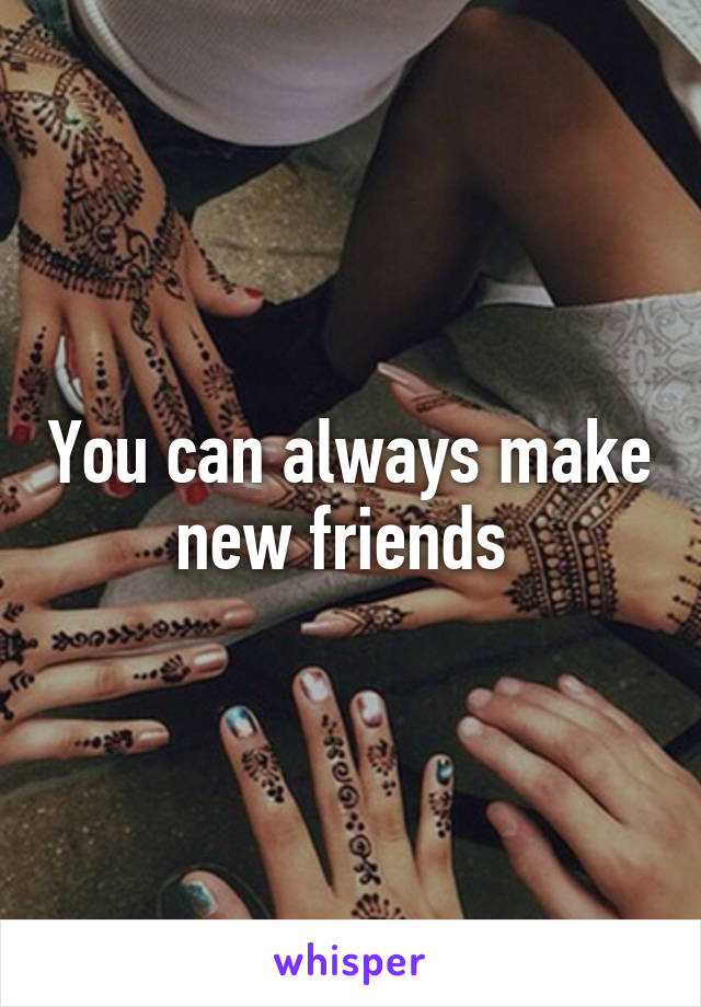 You can always make new friends 