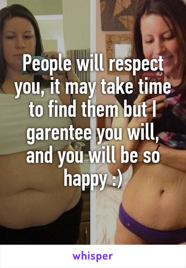 People will respect you, it may take time to find them but I garentee you will, and you will be so happy :)
