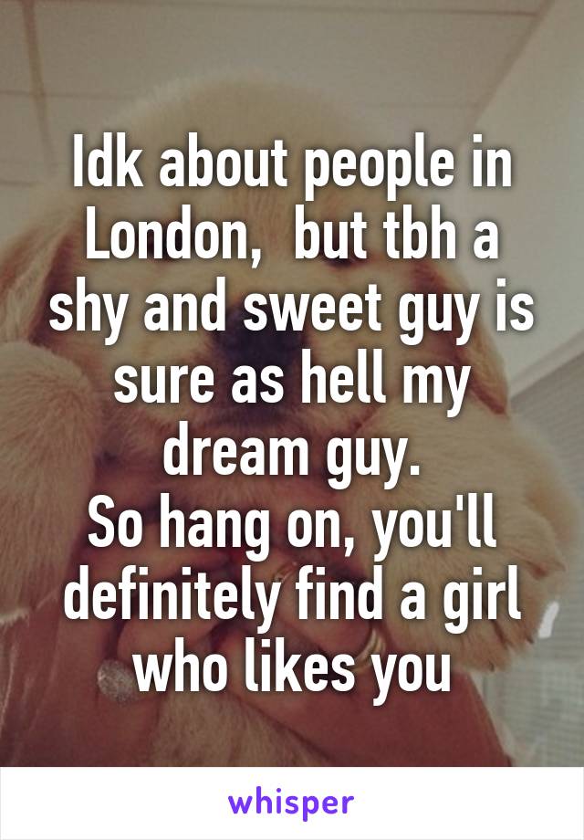 Idk about people in London,  but tbh a shy and sweet guy is sure as hell my dream guy.
So hang on, you'll definitely find a girl who likes you