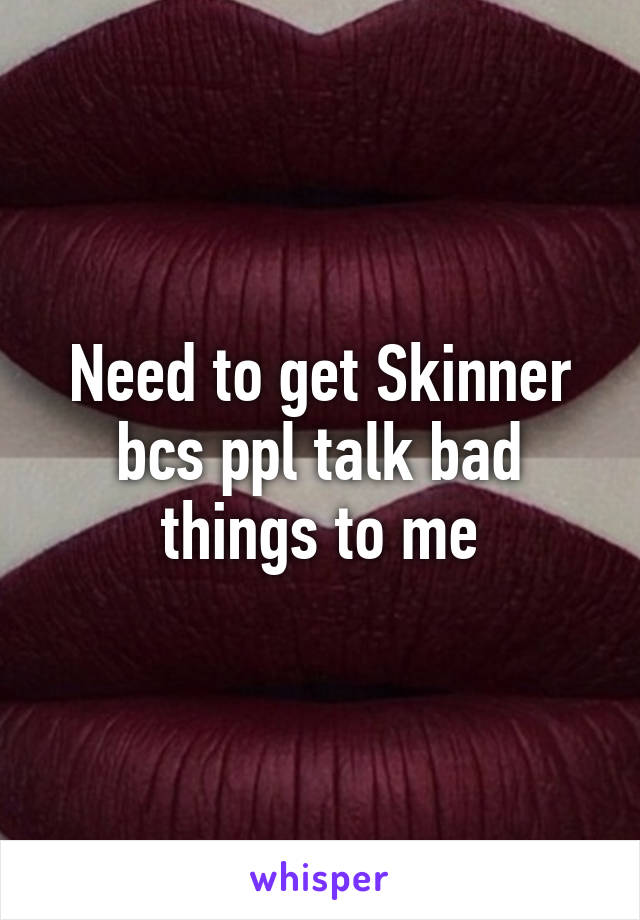 Need to get Skinner bcs ppl talk bad things to me