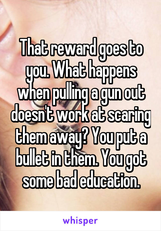 That reward goes to you. What happens when pulling a gun out doesn't work at scaring them away? You put a bullet in them. You got some bad education.