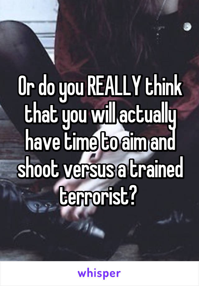 Or do you REALLY think that you will actually have time to aim and shoot versus a trained terrorist? 