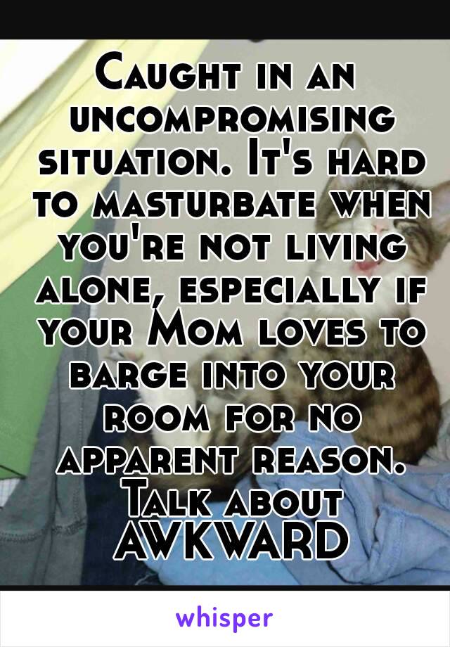 Caught in an uncompromising situation. It's hard to masturbate when you're not living alone, especially if your Mom loves to barge into your room for no apparent reason. Talk about AWKWARD