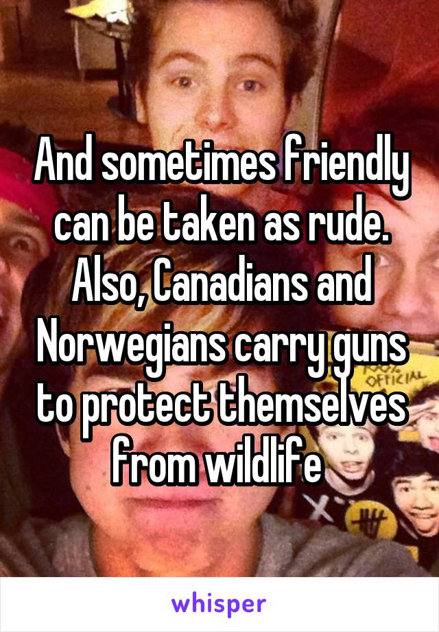 And sometimes friendly can be taken as rude. Also, Canadians and Norwegians carry guns to protect themselves from wildlife 