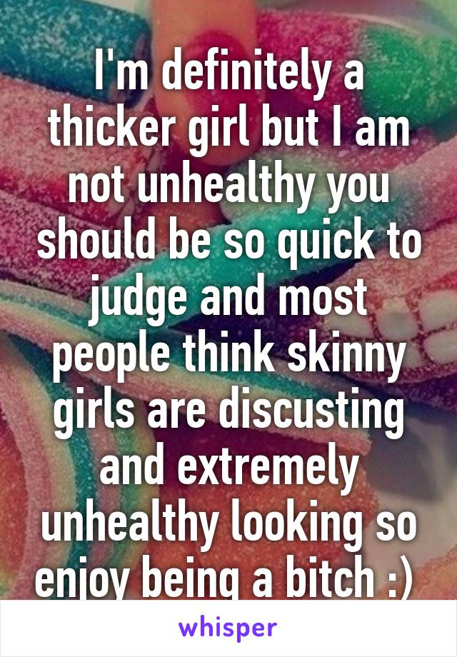 I'm definitely a thicker girl but I am not unhealthy you should be so quick to judge and most people think skinny girls are discusting and extremely unhealthy looking so enjoy being a bitch :) 