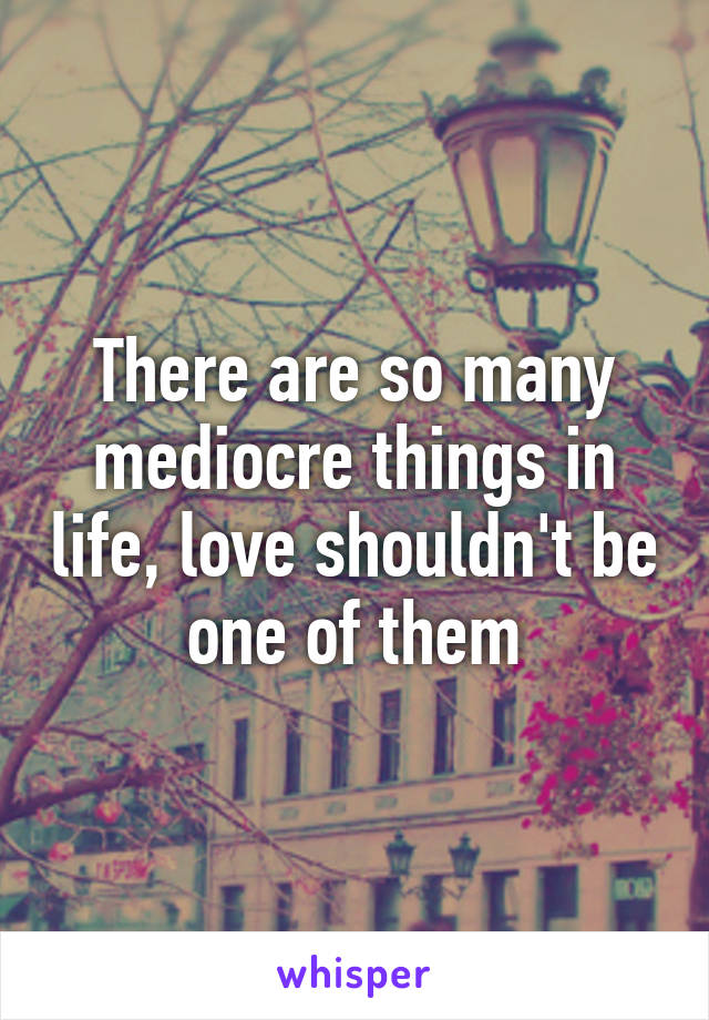 There are so many mediocre things in life, love shouldn't be one of them