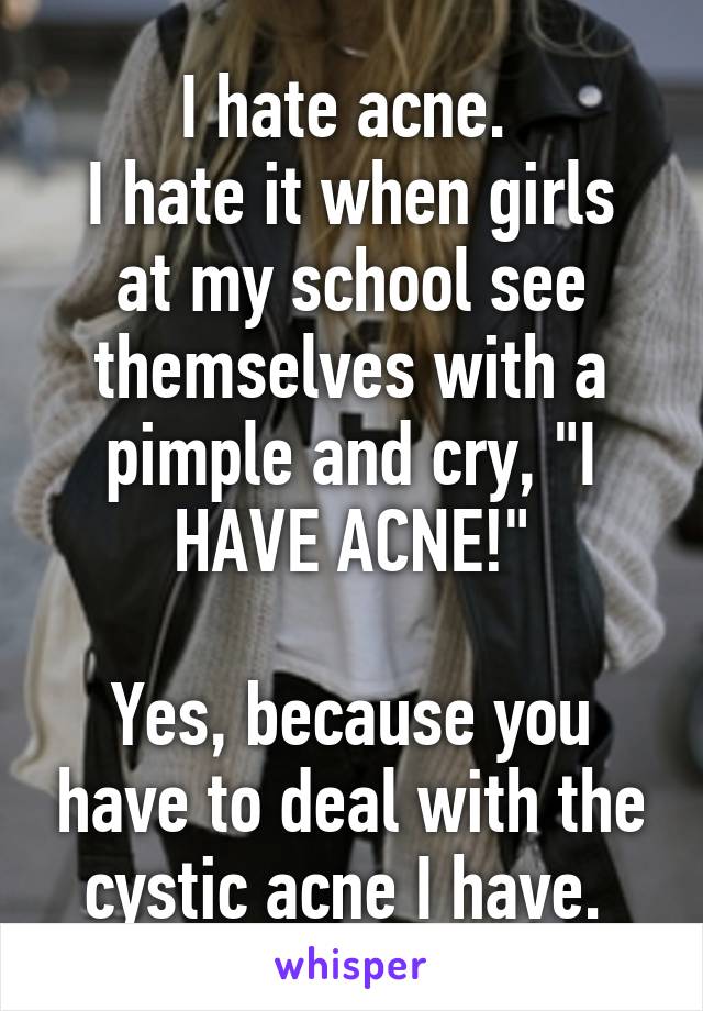 I hate acne. 
I hate it when girls at my school see themselves with a pimple and cry, "I HAVE ACNE!"

Yes, because you have to deal with the cystic acne I have. 