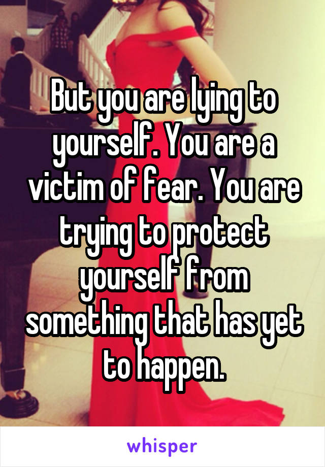 But you are lying to yourself. You are a victim of fear. You are trying to protect yourself from something that has yet to happen.