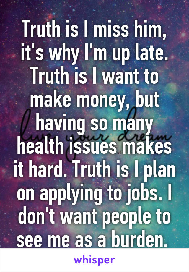 Truth is I miss him, it's why I'm up late. Truth is I want to make money, but having so many health issues makes it hard. Truth is I plan on applying to jobs. I don't want people to see me as a burden. 