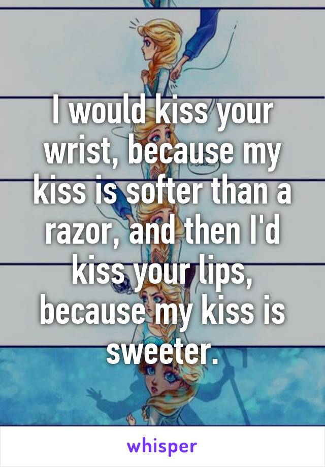 I would kiss your wrist, because my kiss is softer than a razor, and then I'd kiss your lips, because my kiss is sweeter.