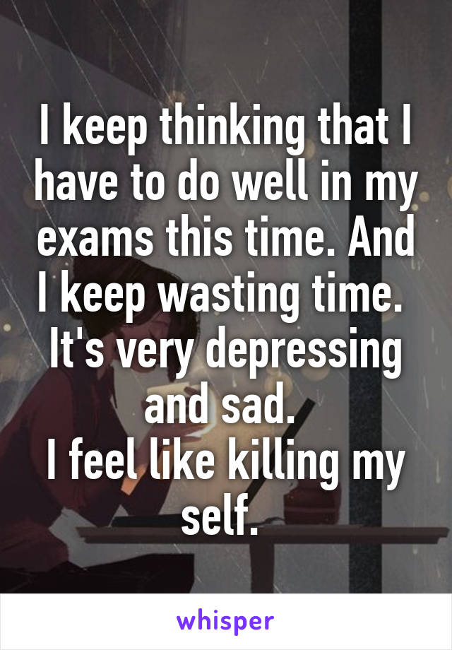 I keep thinking that I have to do well in my exams this time. And I keep wasting time. 
It's very depressing and sad. 
I feel like killing my self. 