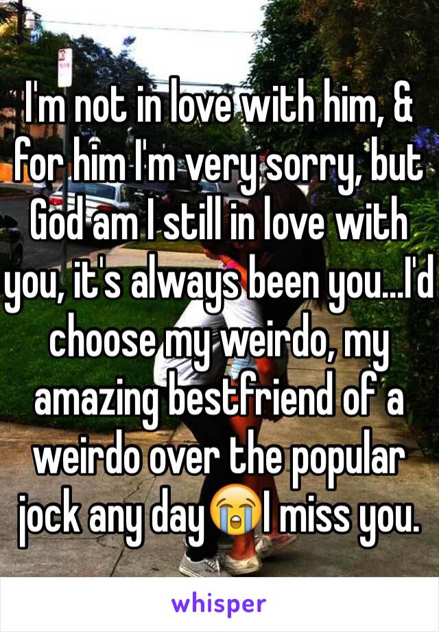 I'm not in love with him, & for him I'm very sorry, but God am I still in love with you, it's always been you...I'd choose my weirdo, my amazing bestfriend of a weirdo over the popular jock any day😭I miss you.