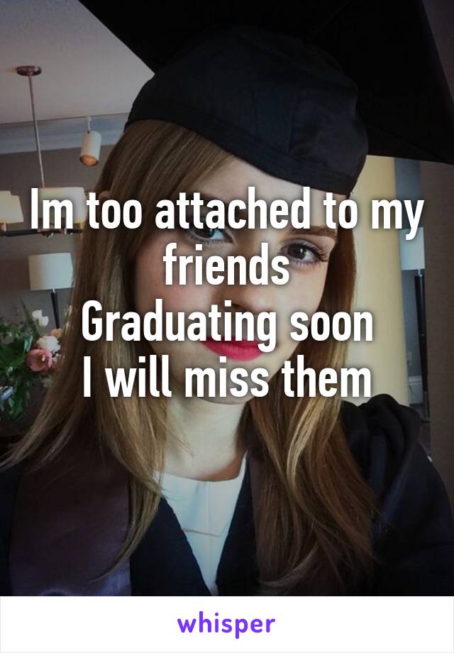 Im too attached to my friends
Graduating soon
I will miss them
