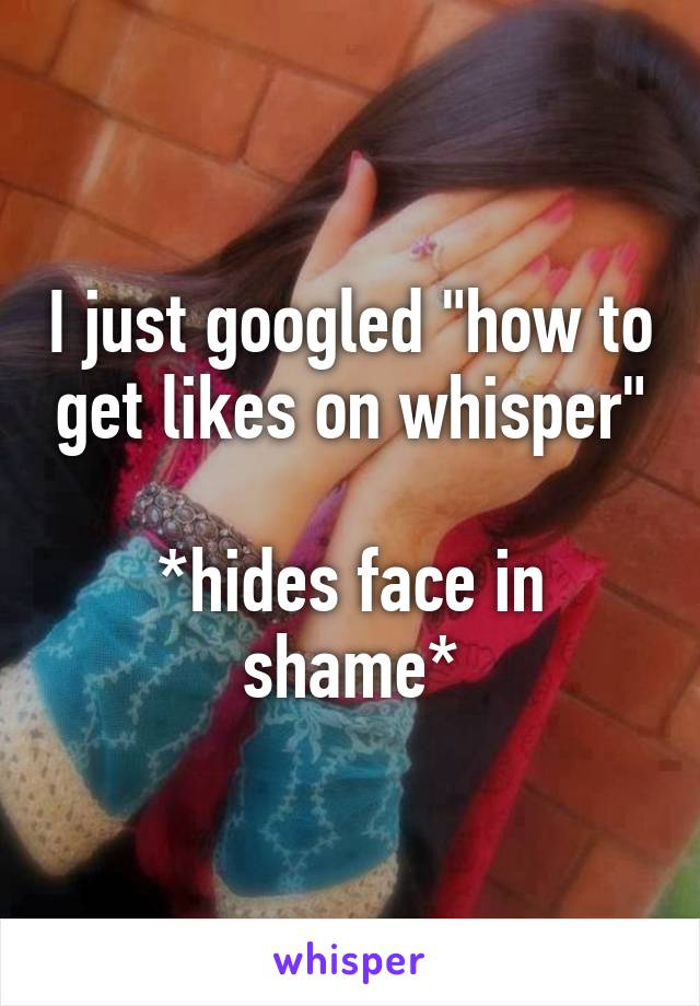 I just googled "how to get likes on whisper"

*hides face in shame*