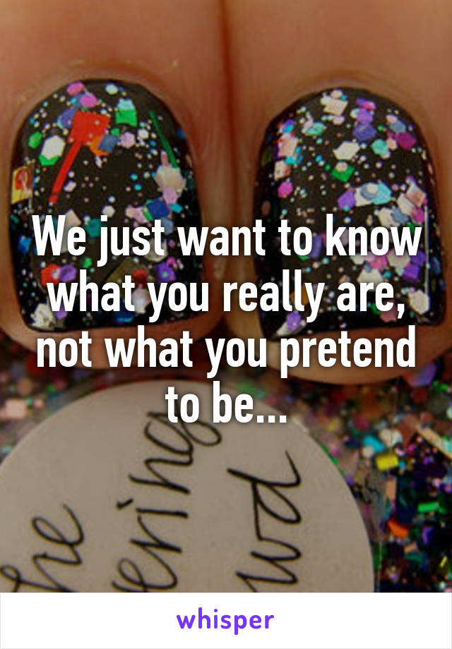 We just want to know what you really are, not what you pretend to be...