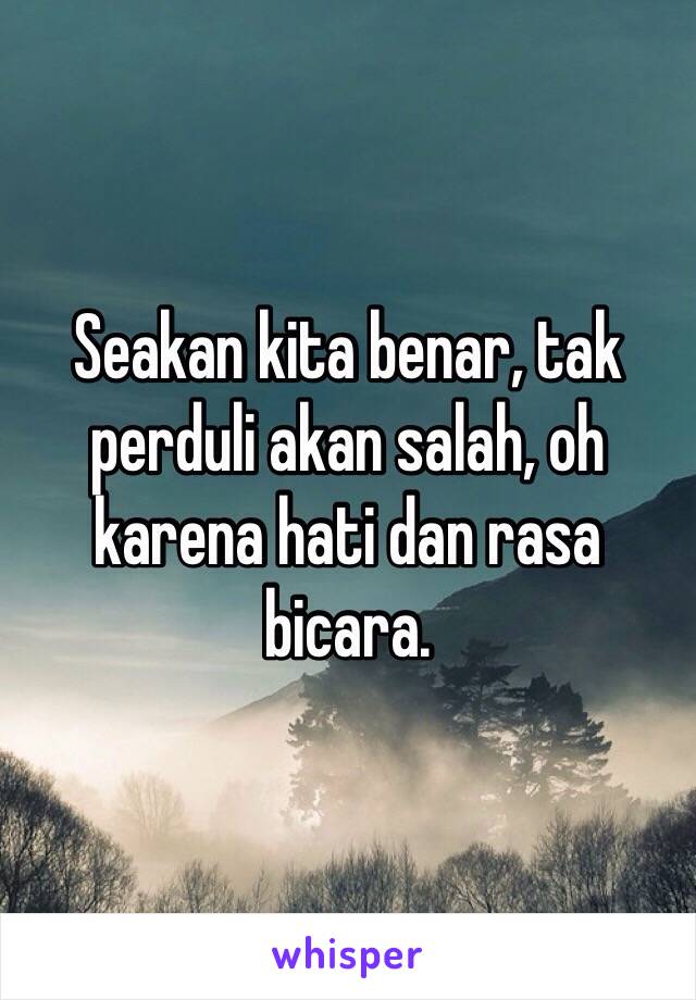 Seakan kita benar, tak perduli akan salah, oh karena hati dan rasa bicara.