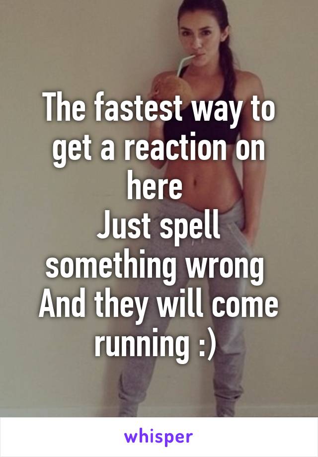 The fastest way to get a reaction on here 
Just spell something wrong 
And they will come running :) 