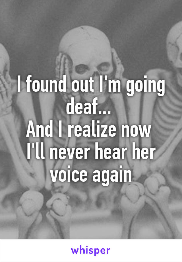 I found out I'm going deaf... 
And I realize now 
I'll never hear her voice again