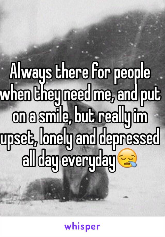 Always there for people when they need me, and put on a smile, but really im upset, lonely and depressed all day everyday😪