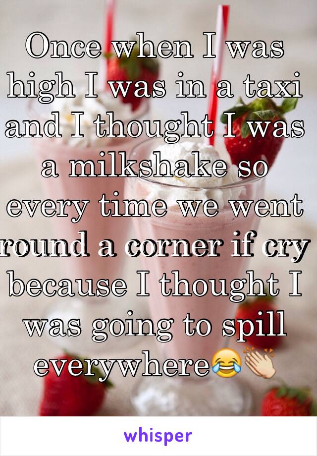 Once when I was high I was in a taxi and I thought I was a milkshake so every time we went round a corner if cry because I thought I was going to spill everywhere😂👏 