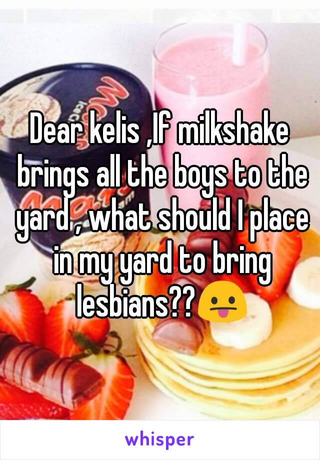 Dear kelis ,If milkshake brings all the boys to the yard , what should I place in my yard to bring lesbians??😛