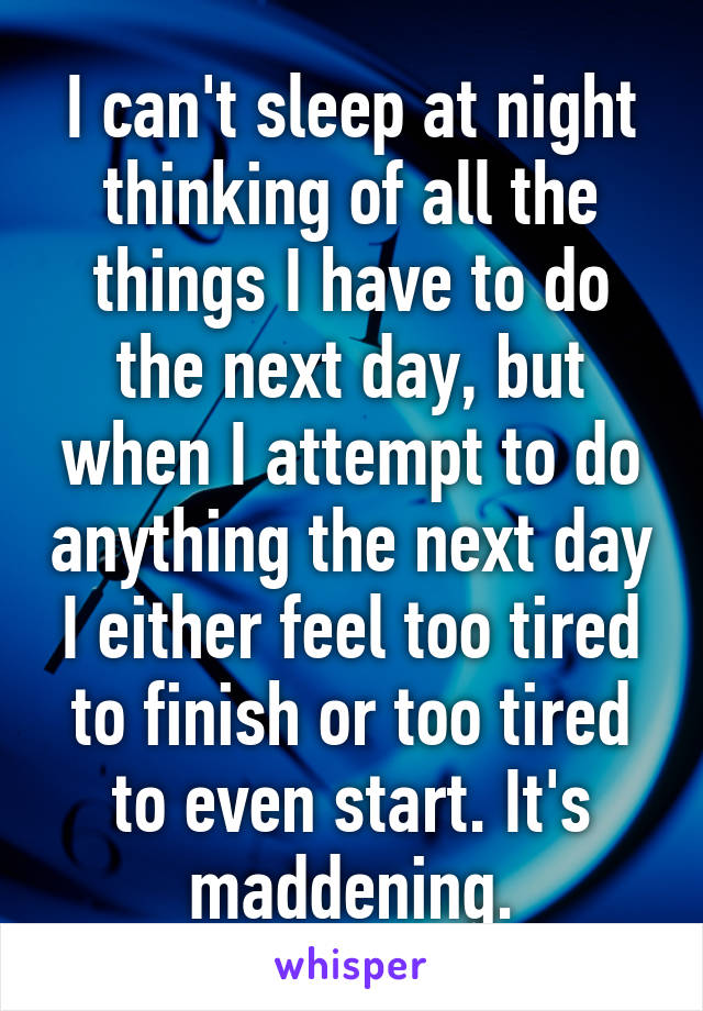 I can't sleep at night thinking of all the things I have to do the next day, but when I attempt to do anything the next day I either feel too tired to finish or too tired to even start. It's maddening.